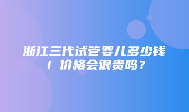 浙江三代试管婴儿多少钱！价格会很贵吗？