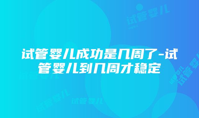 试管婴儿成功是几周了-试管婴儿到几周才稳定