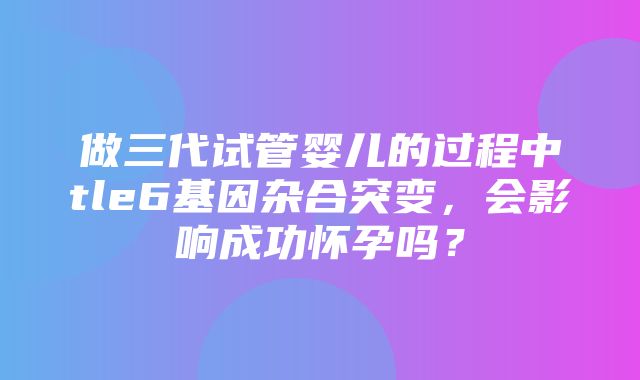 做三代试管婴儿的过程中tle6基因杂合突变，会影响成功怀孕吗？