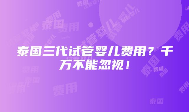 泰国三代试管婴儿费用？千万不能忽视！