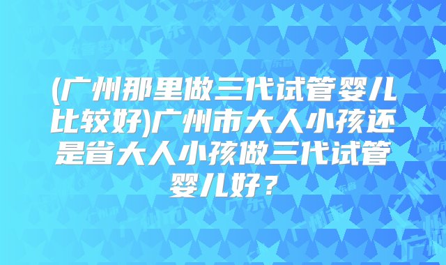 (广州那里做三代试管婴儿比较好)广州市大人小孩还是省大人小孩做三代试管婴儿好？