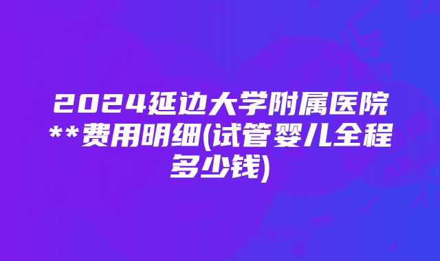 2024延边大学附属医院**费用明细(试管婴儿全程多少钱)