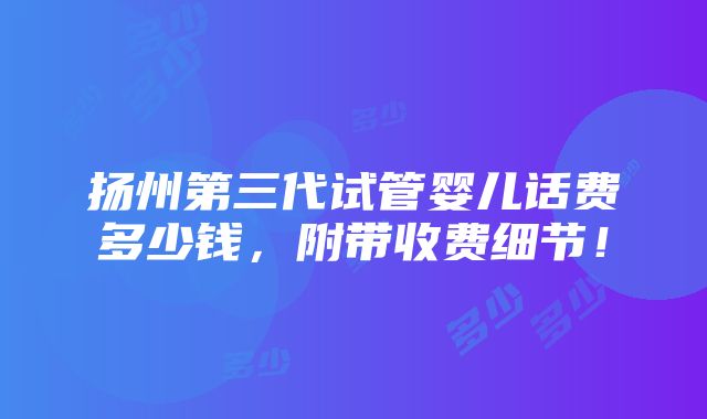 扬州第三代试管婴儿话费多少钱，附带收费细节！