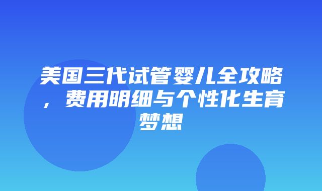 美国三代试管婴儿全攻略，费用明细与个性化生育梦想