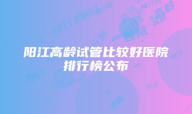 阳江高龄试管比较好医院排行榜公布