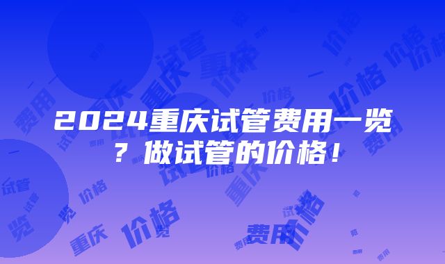 2024重庆试管费用一览？做试管的价格！