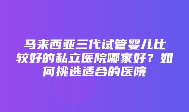 马来西亚三代试管婴儿比较好的私立医院哪家好？如何挑选适合的医院