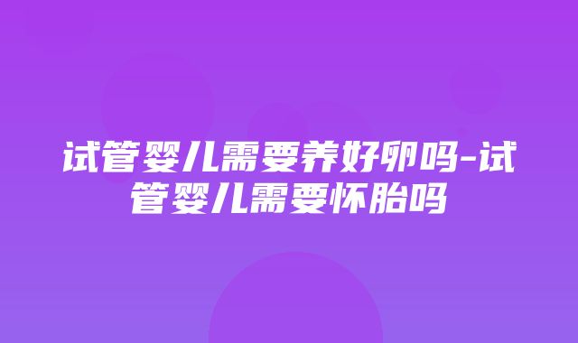 试管婴儿需要养好卵吗-试管婴儿需要怀胎吗