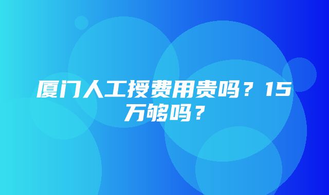 厦门人工授费用贵吗？15万够吗？