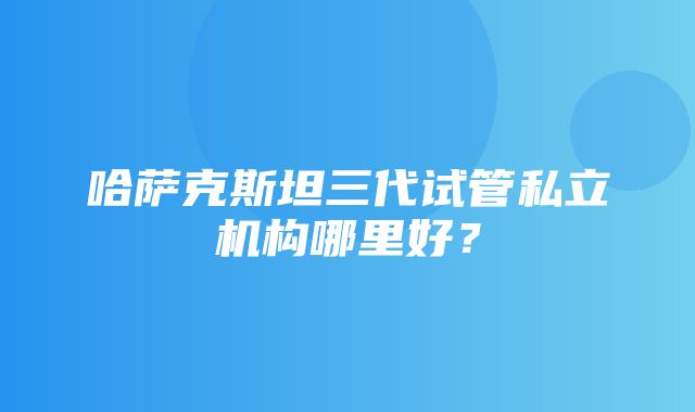 哈萨克斯坦三代试管私立机构哪里好？