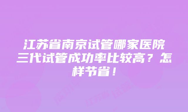 江苏省南京试管哪家医院三代试管成功率比较高？怎样节省！