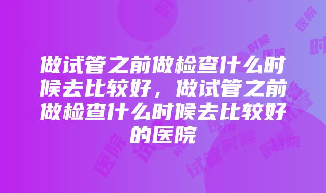 做试管之前做检查什么时候去比较好，做试管之前做检查什么时候去比较好的医院