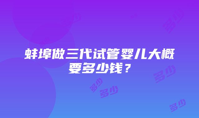 蚌埠做三代试管婴儿大概要多少钱？