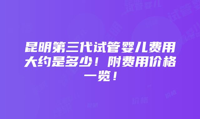 昆明第三代试管婴儿费用大约是多少！附费用价格一览！