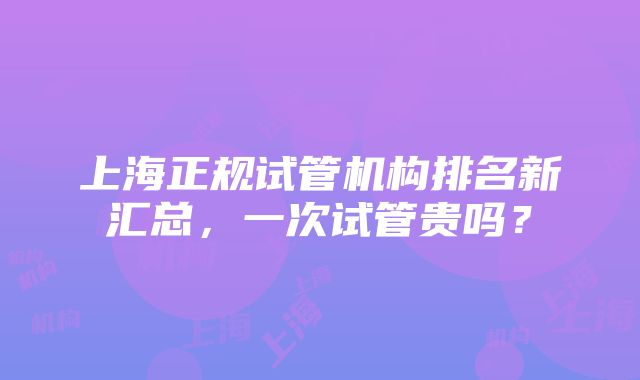 上海正规试管机构排名新汇总，一次试管贵吗？