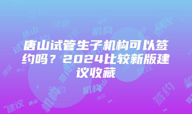 唐山试管生子机构可以签约吗？2024比较新版建议收藏