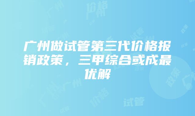 广州做试管第三代价格报销政策，三甲综合或成最优解