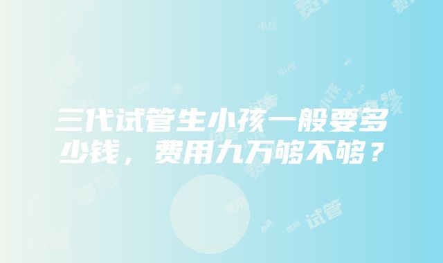 三代试管生小孩一般要多少钱，费用九万够不够？