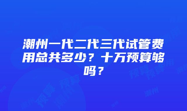 潮州一代二代三代试管费用总共多少？十万预算够吗？