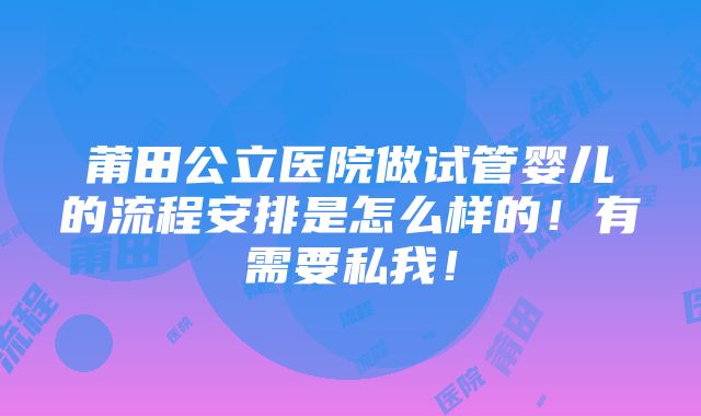 莆田公立医院做试管婴儿的流程安排是怎么样的！有需要私我！