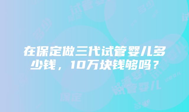 在保定做三代试管婴儿多少钱，10万块钱够吗？