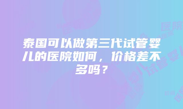 泰国可以做第三代试管婴儿的医院如何，价格差不多吗？