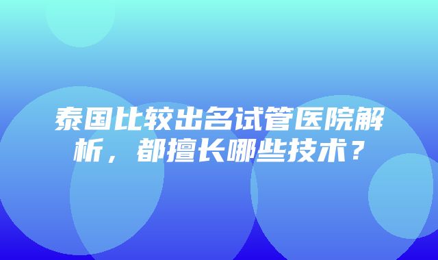 泰国比较出名试管医院解析，都擅长哪些技术？