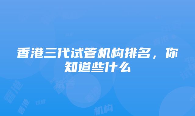 香港三代试管机构排名，你知道些什么