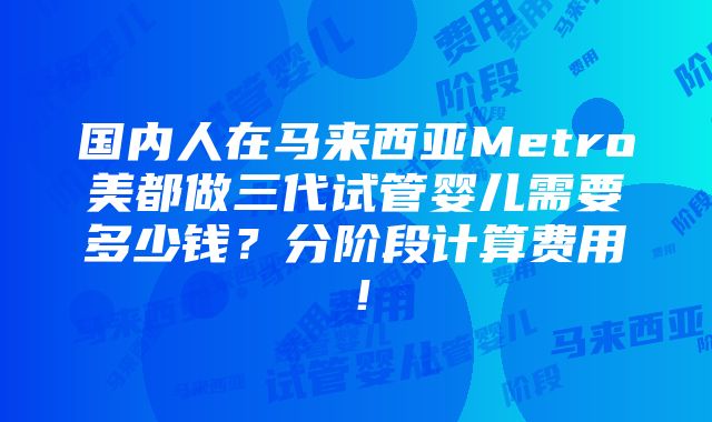 国内人在马来西亚Metro美都做三代试管婴儿需要多少钱？分阶段计算费用！