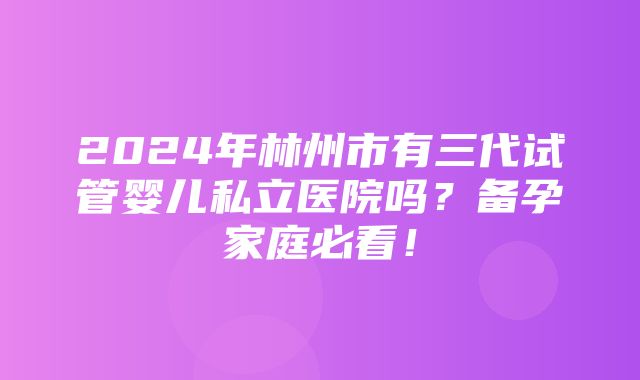 2024年林州市有三代试管婴儿私立医院吗？备孕家庭必看！