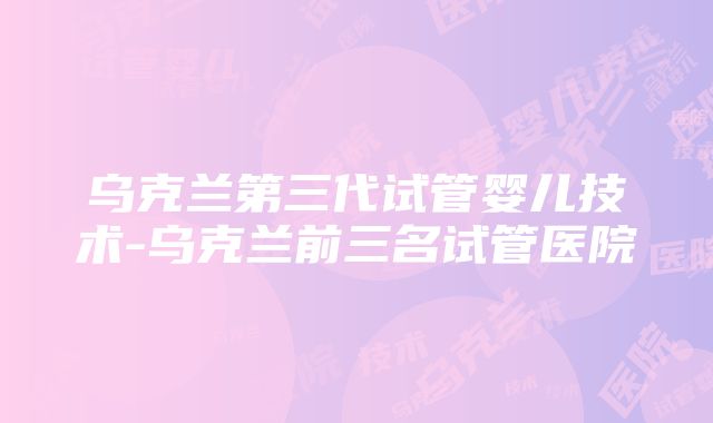 乌克兰第三代试管婴儿技术-乌克兰前三名试管医院