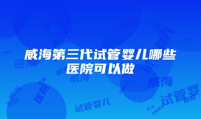 威海第三代试管婴儿哪些医院可以做