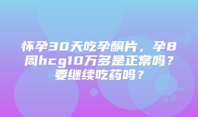 怀孕30天吃孕酮片，孕8周hcg10万多是正常吗？要继续吃药吗？