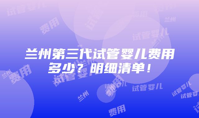 兰州第三代试管婴儿费用多少？明细清单！