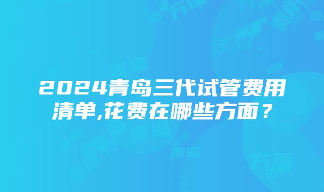 2024青岛三代试管费用清单,花费在哪些方面？