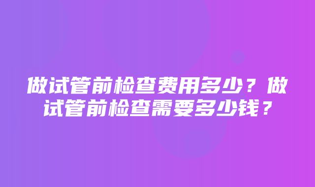 做试管前检查费用多少？做试管前检查需要多少钱？