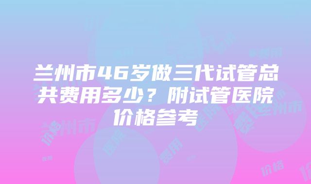 兰州市46岁做三代试管总共费用多少？附试管医院价格参考