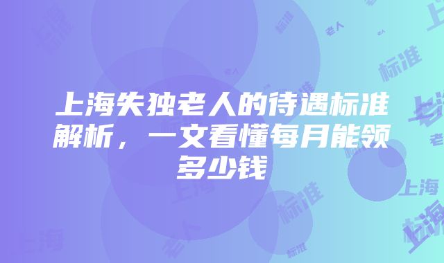 上海失独老人的待遇标准解析，一文看懂每月能领多少钱