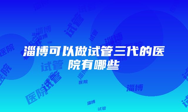 淄博可以做试管三代的医院有哪些