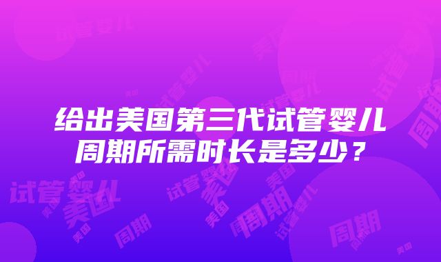 给出美国第三代试管婴儿周期所需时长是多少？