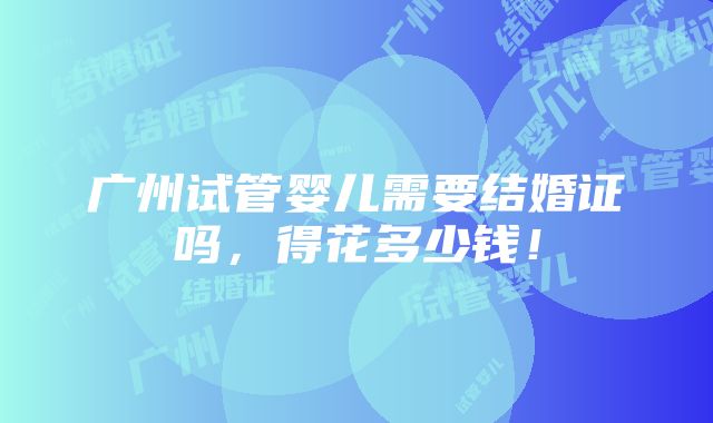 广州试管婴儿需要结婚证吗，得花多少钱！