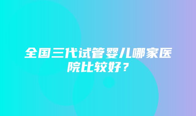 全国三代试管婴儿哪家医院比较好？