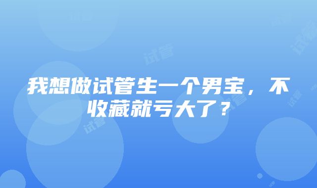 我想做试管生一个男宝，不收藏就亏大了？