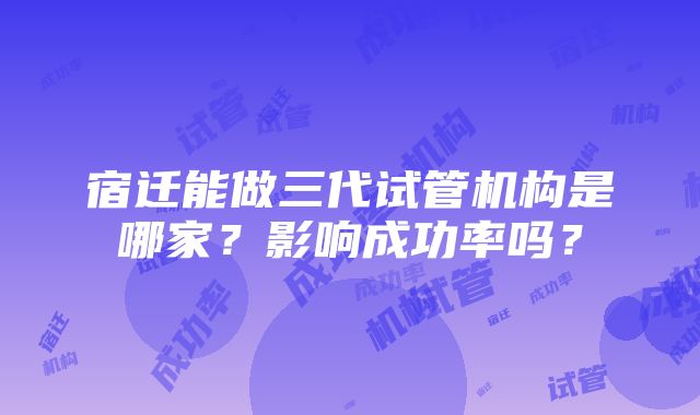 宿迁能做三代试管机构是哪家？影响成功率吗？