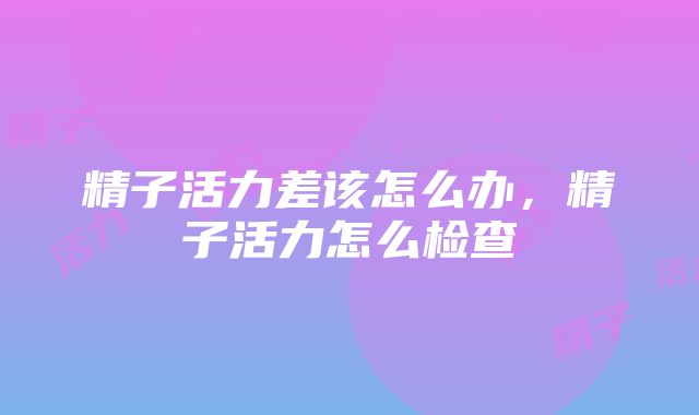 精子活力差该怎么办，精子活力怎么检查