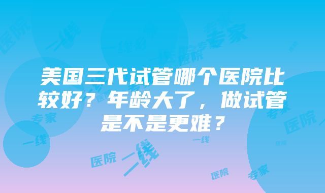 美国三代试管哪个医院比较好？年龄大了，做试管是不是更难？