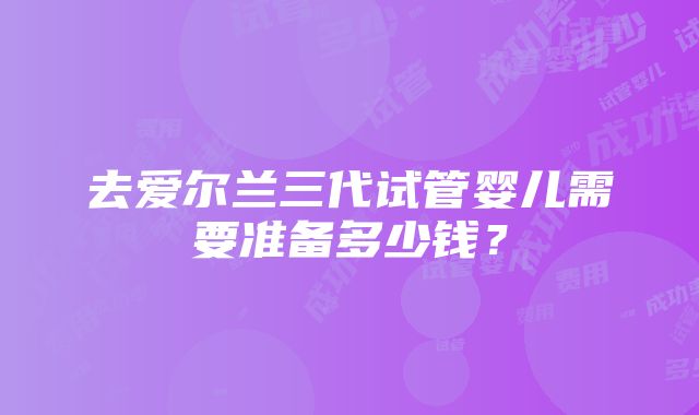 去爱尔兰三代试管婴儿需要准备多少钱？