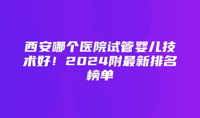 西安哪个医院试管婴儿技术好！2024附最新排名榜单