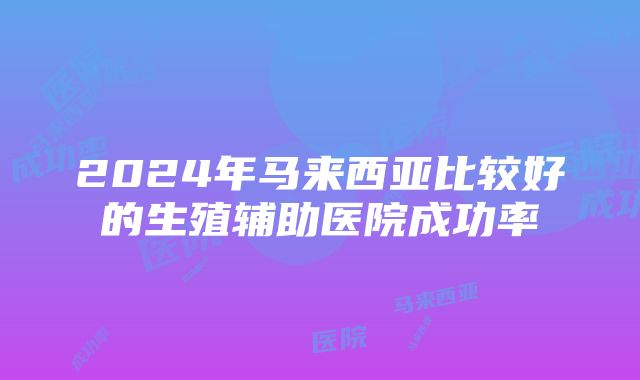 2024年马来西亚比较好的生殖辅助医院成功率