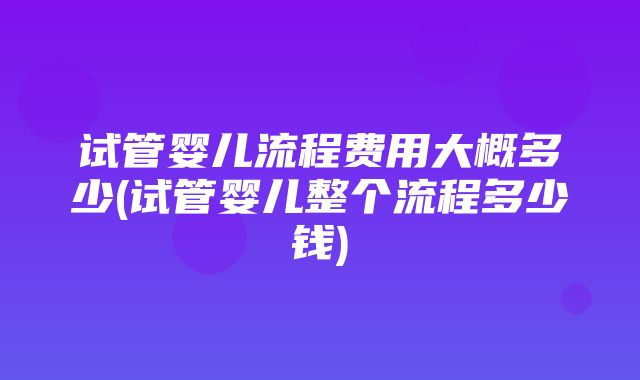 试管婴儿流程费用大概多少(试管婴儿整个流程多少钱)